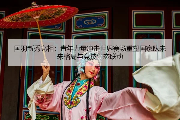 国羽新秀亮相：青年力量冲击世界赛场重塑国家队未来格局与竞技生态联动