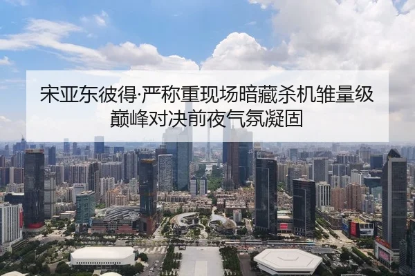 宋亚东彼得·严称重现场暗藏杀机雏量级巅峰对决前夜气氛凝固