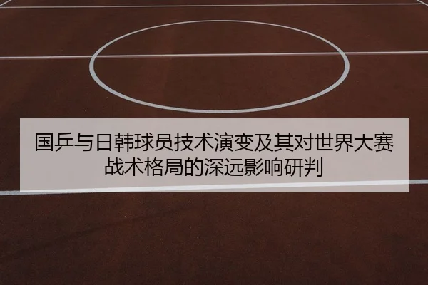 国乒与日韩球员技术演变及其对世界大赛战术格局的深远影响研判